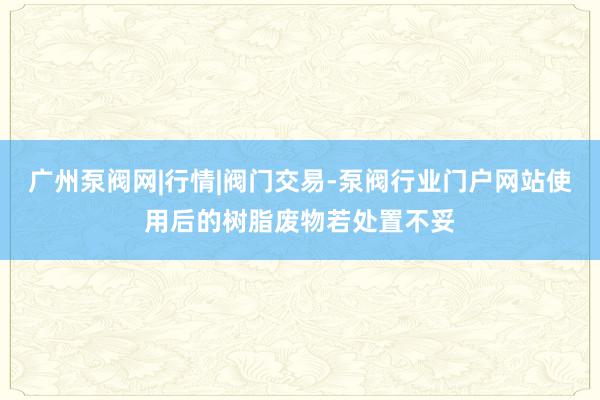 广州泵阀网|行情|阀门交易-泵阀行业门户网站使用后的树脂废物若处置不妥