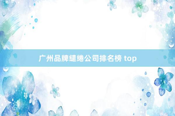 广州品牌缱绻公司排名榜 top